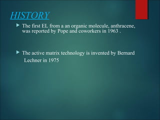 HISTORY
 The first EL from a an organic molecule, anthracene,
was reported by Pope and coworkers in 1963 .
 The active matrix technology is invented by Bernard
Lechner in 1975
 