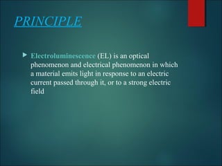 PRINCIPLE
 Electroluminescence (EL) is an optical 
phenomenon and electrical phenomenon in which 
a material emits light in response to an electric 
current passed through it, or to a strong electric 
field
 