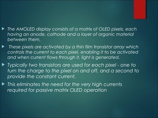  The AMOLED display consists of a matrix of OLED pixels, each
having an anode, cathode and a layer of organic material
between them.
 These pixels are activated by a thin film transistor array which
controls the current to each pixel, enabling it to be activated
and when current flows through it, light is generated.
 Typically two transistors are used for each pixel - one to
turn the charge to the pixel on and off, and a second to
provide the constant current.
 This eliminates the need for the very high currents
required for passive matrix OLED operation
 