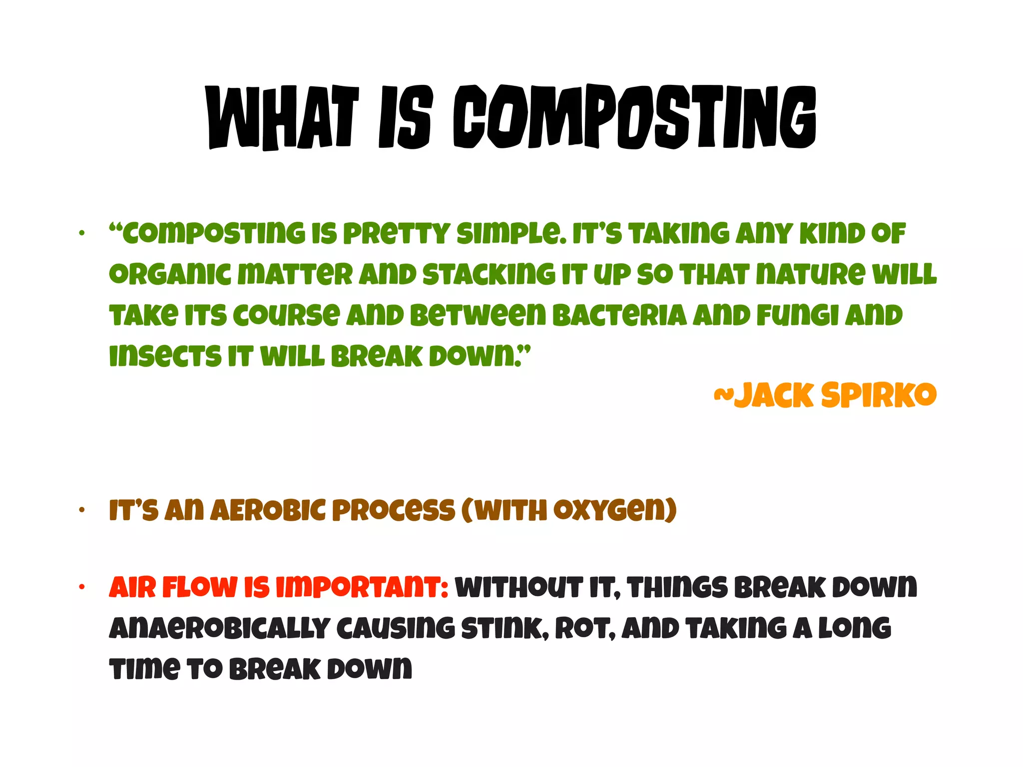 WHaT Is COmPoStIng 
• “Composting is pretty simple. It’s taking any kind of 
organic matter and stacking it up so that nature will 
take its course and between bacteria and fungi and 
insects it will break down.” 
• It’s an AEROBIC process (with oxygen) 
~Jack Spirko 
• Air flow is important: without it, things break down 
anaerobically causing stink, rot, and taking a long 
time to break down 
 