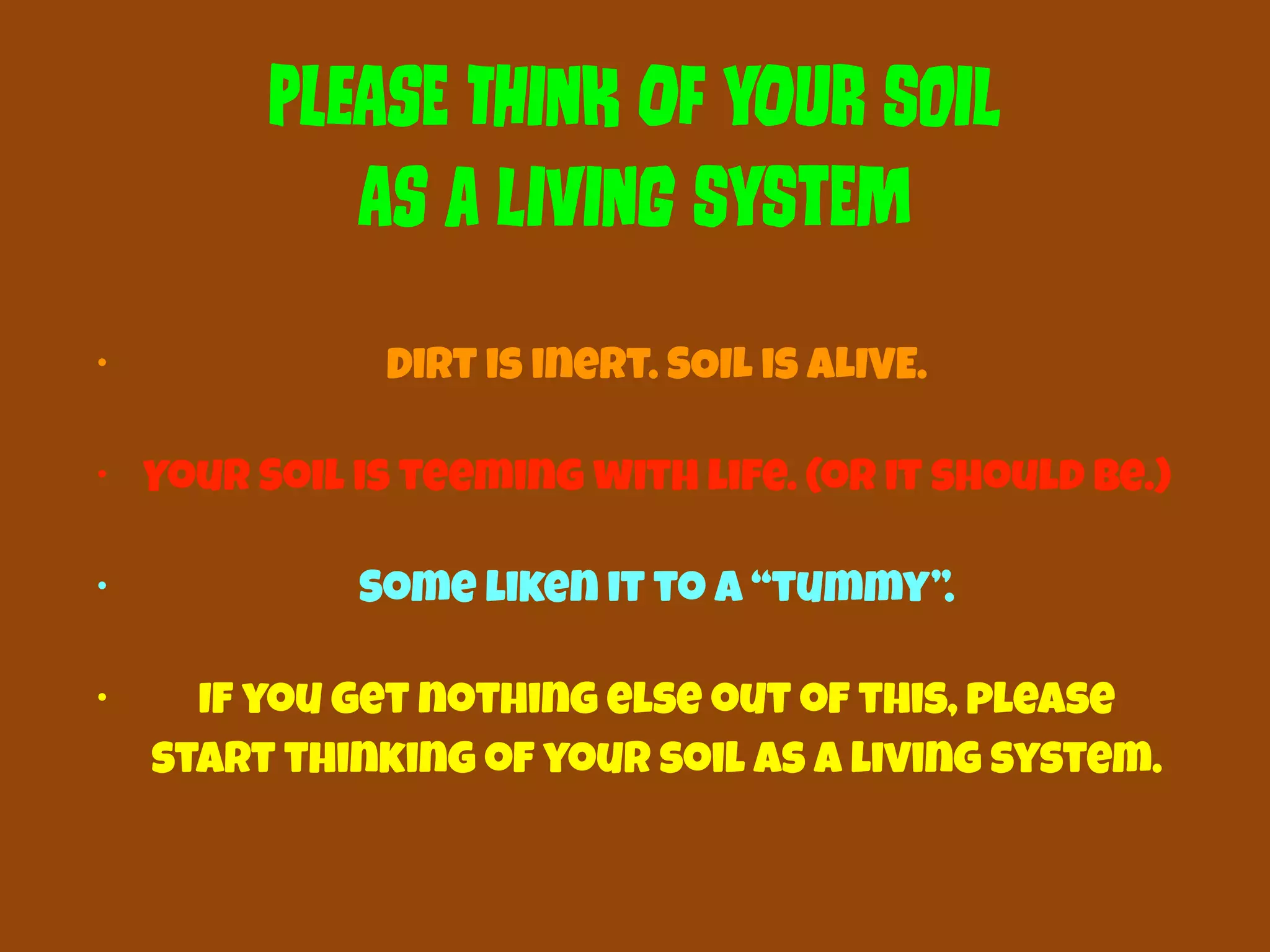 PLeAsE ThInK Of yOuR SoIl 
As a lIvInG SyStEm 
• Dirt is inert. SOIL is ALIVE. 
• Your Soil is teeming with life. (or it should be.) 
• Some liken it to a “tummy”. 
• If you get nothing else out of this, please 
start thinking of your soil as a living system. 
 