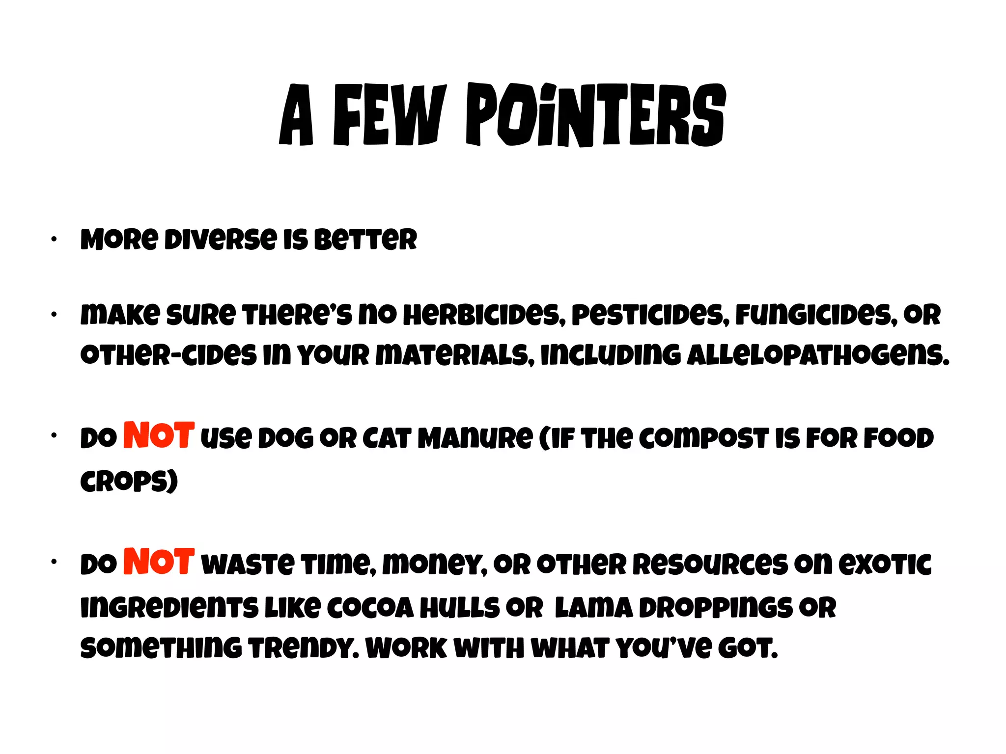 A FEw POiNtErs 
• More diverse is better 
• make sure there’s no herbicides, pesticides, fungicides, or 
other-cides in your materials, including alLelopathogens. 
• Do NOT use Dog or Cat Manure (if the compost is for food 
crops) 
• Do NOT waste time, money, or other resources on exotic 
ingredients like cocoa hulls or lama droppings or 
something trendy. Work with what you’ve got. 
 