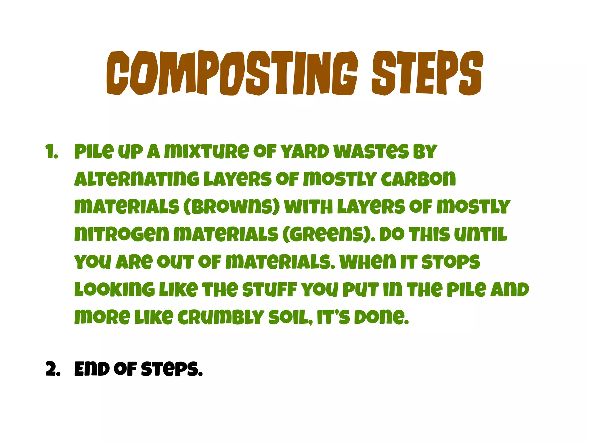 COmPoStInG STePs 
1. Pile up a mixture of yard wastes by 
alternating layers of mostly carbon 
materials (browns) with layers of mostly 
nitrogen materials (greens). Do this until 
you are out of materials. When it stops 
looking like the stuff you put in the pile and 
more like crumbly soil, it’s done. 
2. End of steps. 
 