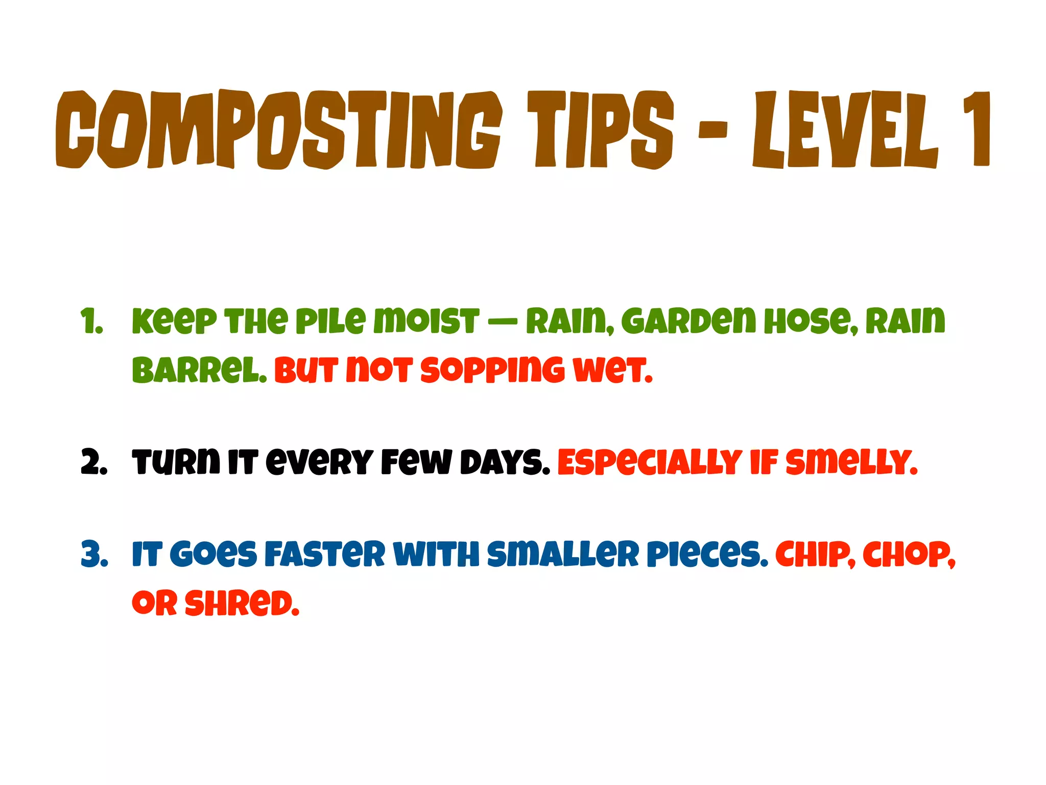 COmPoStInG tIpS - LEvEl 1 
1. keep the pile moist — rain, garden hose, rain 
barrel. But not sopping wet. 
2. turn it every few days. Especially if smelly. 
3. It goes faster with smaller pieces. Chip, chop, 
or shred. 
 