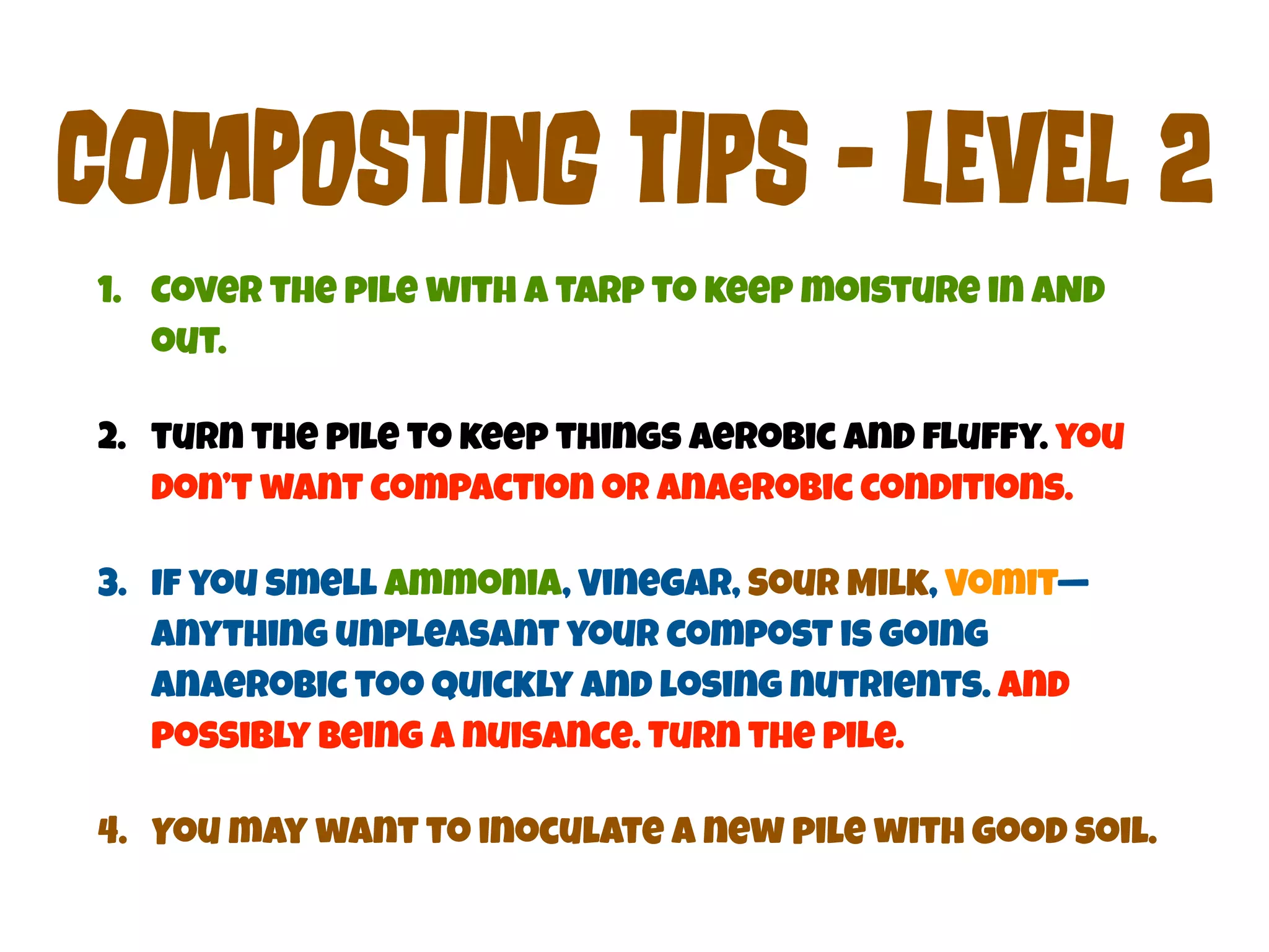 COmPoStInG tIpS - LEvEl 2 
1. Cover the pile with a tarp to keep moisture in AND 
out. 
2. turn the pile to keep things aerobic and fluffy. you 
don’t want compaction or anaerobic conditions. 
3. If you smell Ammonia, Vinegar, Sour Milk, Vomit— 
anything unpleasant your compost is going 
anaerobic too quickly and losing nutrients. And 
possibly being a nuisance. Turn the pile. 
4. You may want to inoculate a new pile with good soil. 
 