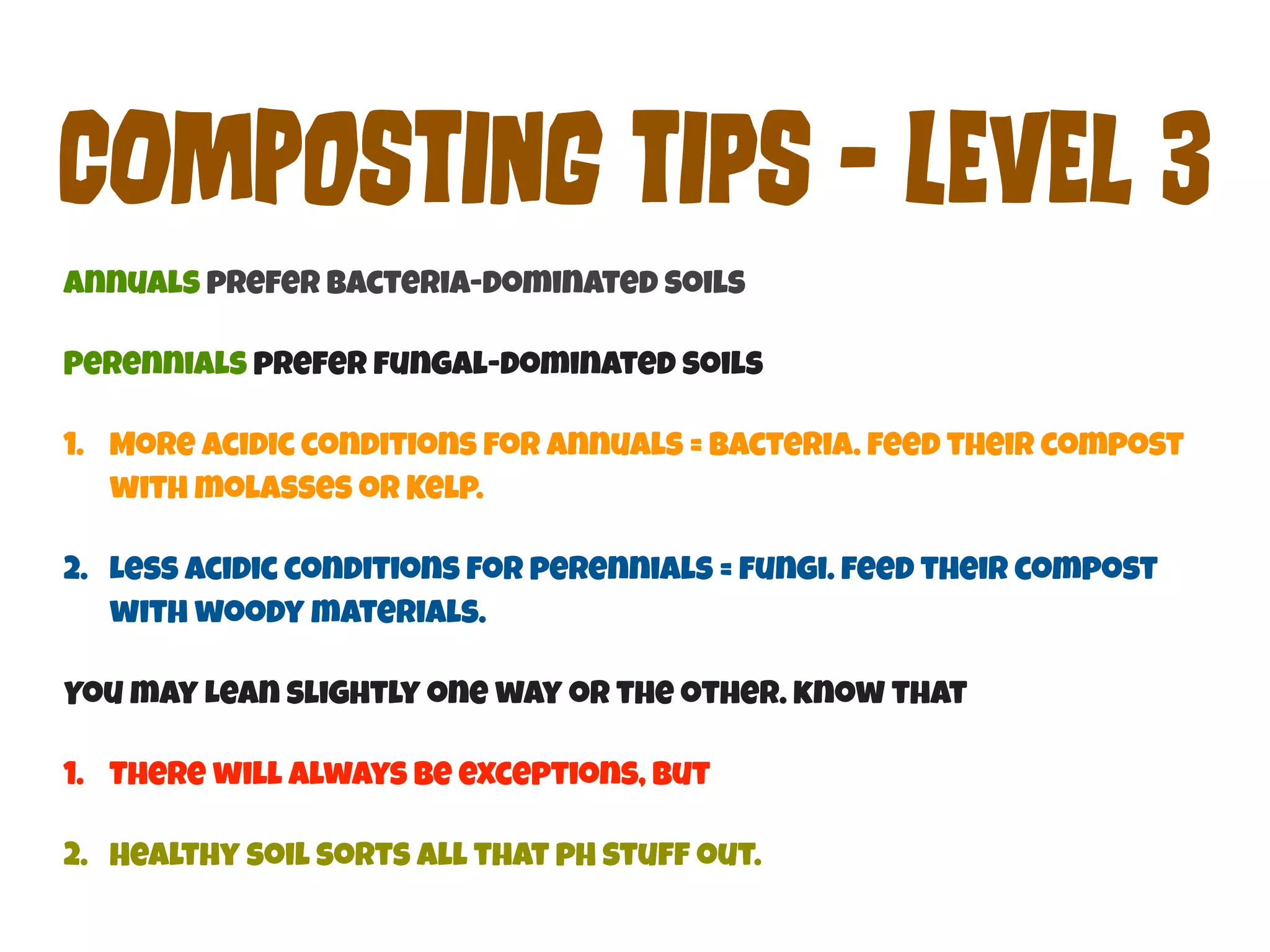 COmPoStInG tIpS - LEvEl 3 
Annuals prefer bacteria-dominated soils 
Perennials prefer fungal-dominated soils 
1. More acidic conditions for annuals = bacteria. feed their compost 
with molasses or Kelp. 
2. Less acidic conditions for perennials = fungi. feed their compost 
with woody materials. 
You may Lean slightly one way or the other. know that 
1. There will always be exceptions, But 
2. Healthy soil sorts all that pH stuff out. 
 