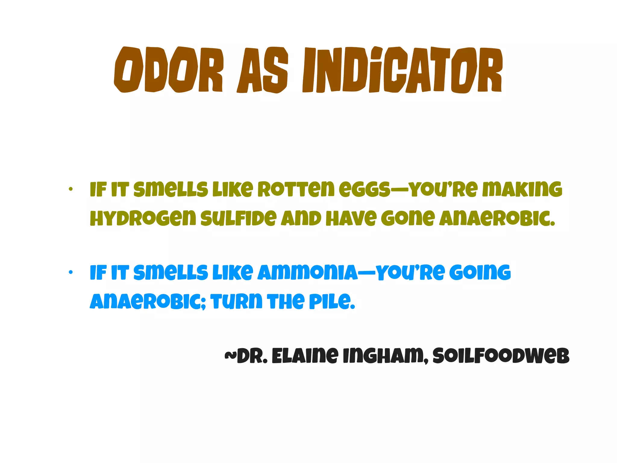 OdOr aS InDiCaTor 
• If it smells like rotten eggs—you’re making 
hydrogen sulfide and have gone anaerobic. 
• If it smells like Ammonia—You’re going 
Anaerobic; turn the pile. 
~Dr. Elaine Ingham, SoilFoodWeb 
 