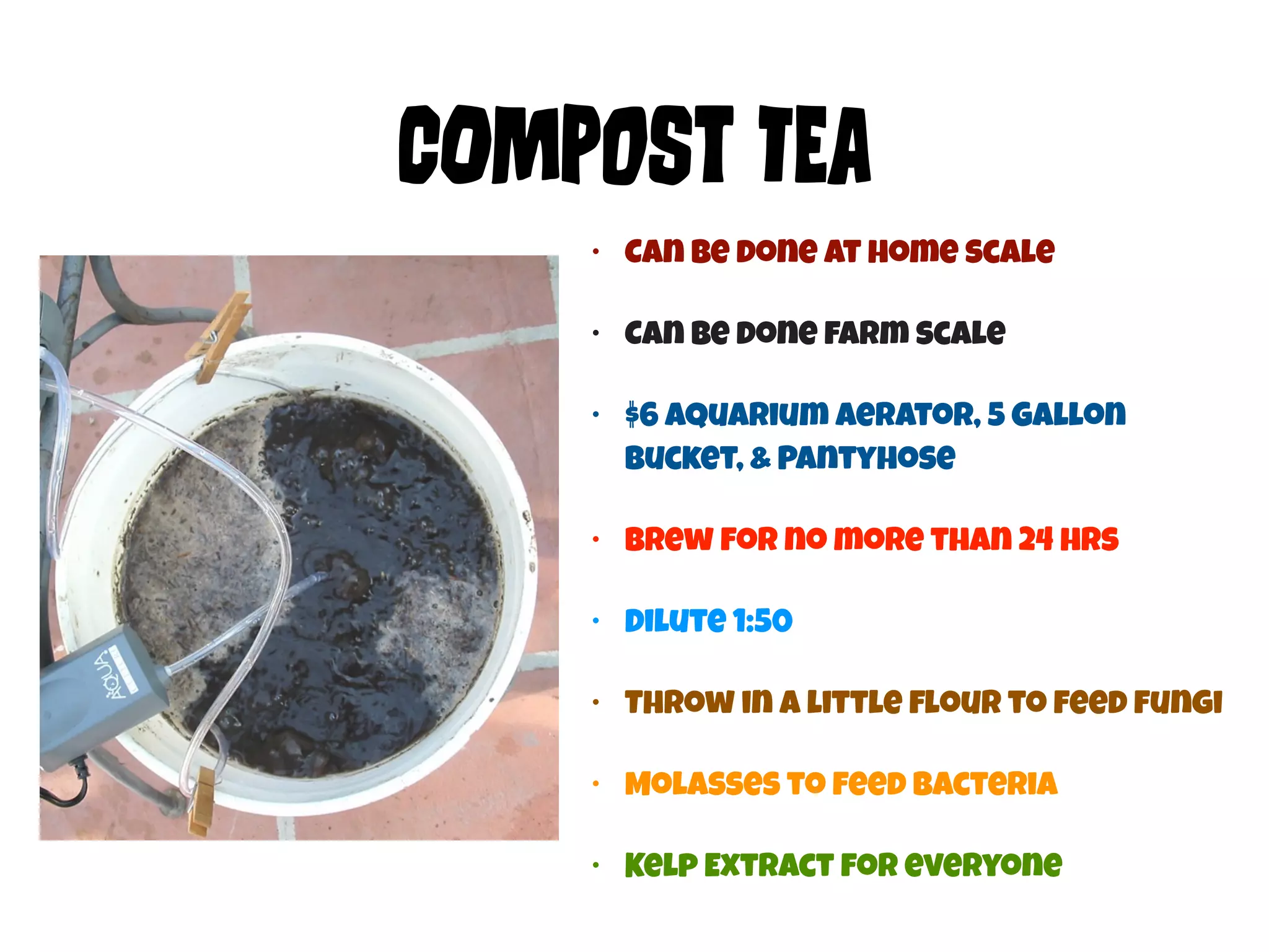 COmPoSt TEa 
• Can be done at home scale 
• Can be done farm scale 
• $6 aquarium aerator, 5 Gallon 
Bucket, & Pantyhose 
• brew for no more than 24 hrs 
• Dilute 1:50 
• Throw in a little flour to feed fungi 
• Molasses to feed Bacteria 
• Kelp Extract for everyone 
 