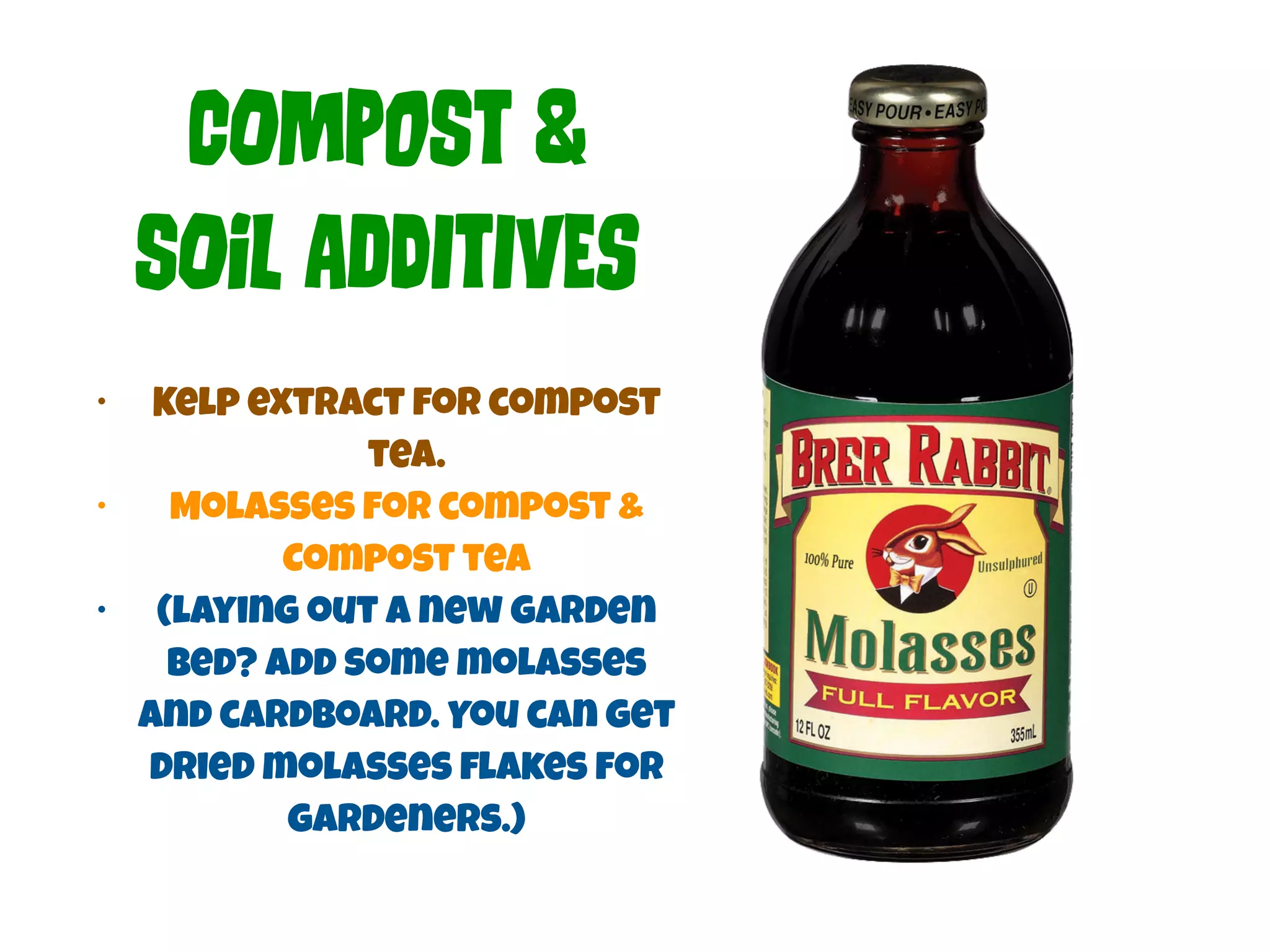 COmPoSt & 
SOiL ADdItIvEs 
• Kelp extract for compost 
tea. 
• Molasses for compost & 
Compost tea 
• (laying out a new garden 
bed? Add some molasses 
and cardboard. You can get 
dried molasses flakes for 
gardeners.) 
 