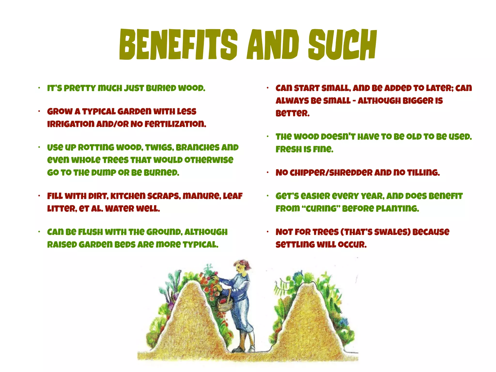 BEnEfItS AnD SUch 
• It’s pretty much just buried wood. 
• Grow a typical garden with less 
irrigation and/or NO fertilization. 
• Use up rotting wood, twigs, branches and 
even whole trees that would otherwise 
go to the dump or be burned. 
• Fill with dirt, kitchen scraps, manure, leaf 
litter, et al. Water well. 
• Can be flush with the ground, although 
raised garden beds are more typical. 
• Can start small, and be added to later; can 
always be small - although bigger is 
better. 
• The wood doesn't have to be old to be used. 
Fresh is fine. 
• No chipper/shredder and no tilling. 
• Get’s easier every year, and does benefit 
from “curing” before planting. 
• NOT for trees (That’s swales) because 
settling will occur. 
 