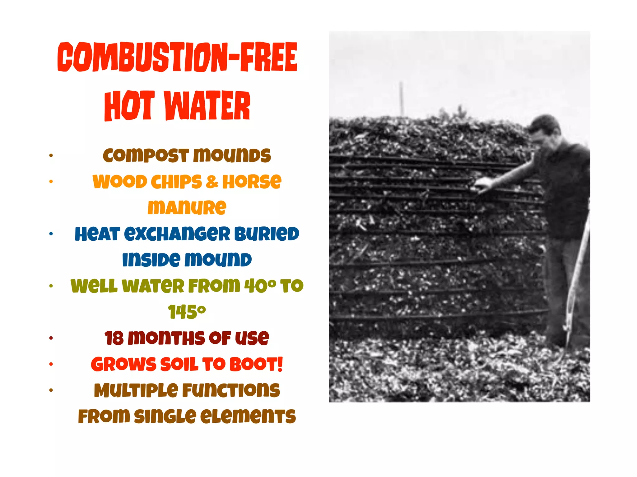 COmBuStIon-FReE 
HOt WAtEr 
• Compost mounds 
• Wood chips & horse 
manure 
• Heat exchanger buried 
inside mound 
• Well water from 40º to 
145º 
• 18 months of use 
• Grows soil to boot! 
• Multiple functions 
from single elements 
 