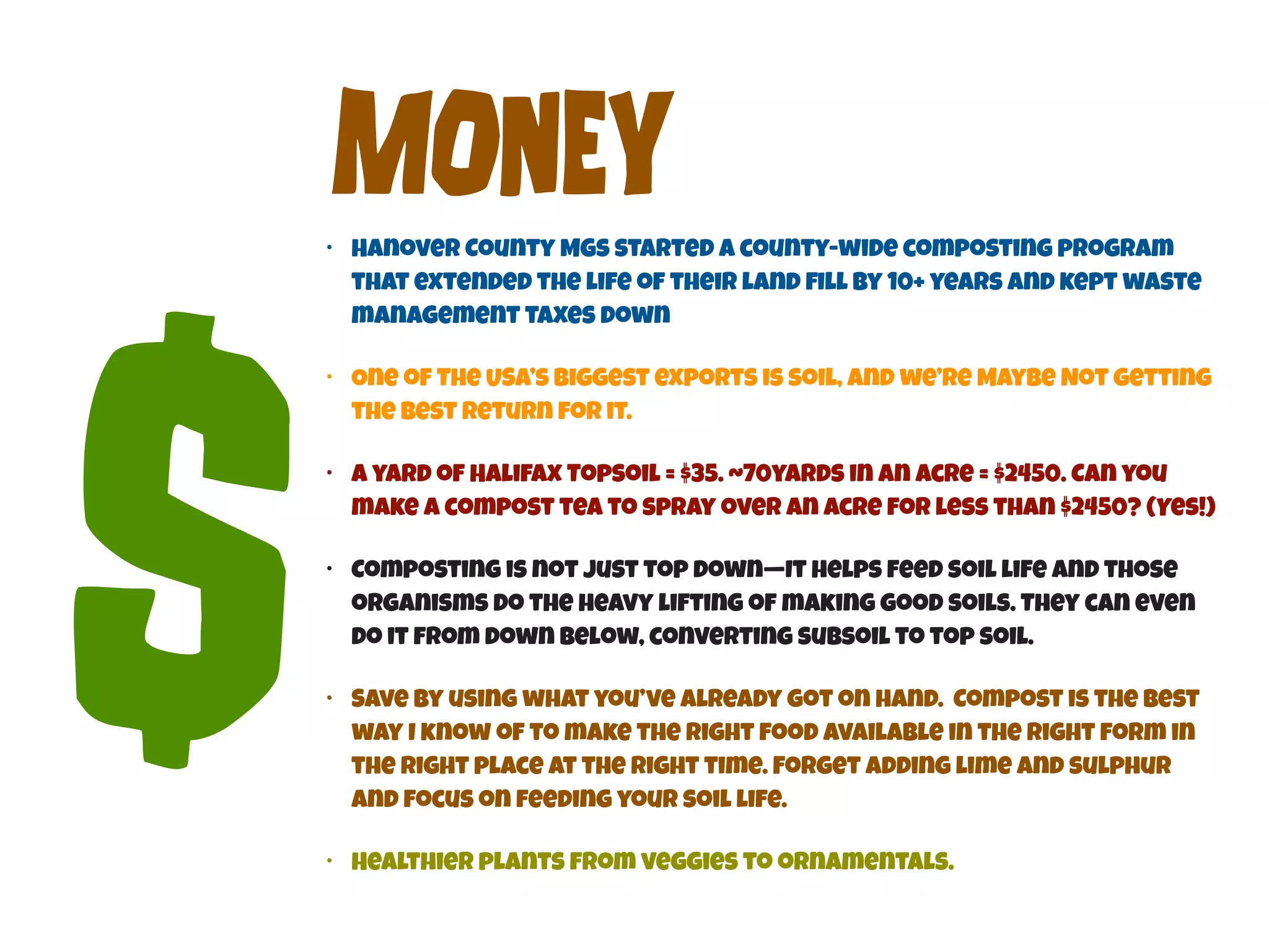 MOnEy 
• Hanover County MGs started a county-wide composting program 
that extended the life of their land fill by 10+ years and kept waste 
management taxes down 
• Healthier plants from veggies to ornamentals. $ 
• One of The USA’s biggest exports is soil, and we’re Maybe Not getting 
the best return for it. 
• A yard of Halifax Topsoil = $35. ~70yards in an Acre = $2450. Can you 
make a compost tea to spray over an acre for less than $2450? (Yes!) 
• Composting is not just top down—It helps feed soil life and those 
organisms do the heavy lifting of making good soils. They can even 
do it from down below, converting subsoil to top soil. 
• Save by using what you’ve already got on hand. Compost is the best 
way I know of to make the right food available in the right form in 
the right place at the right time. Forget adding lime and sulphur 
and focus on feeding your soil life. 
 