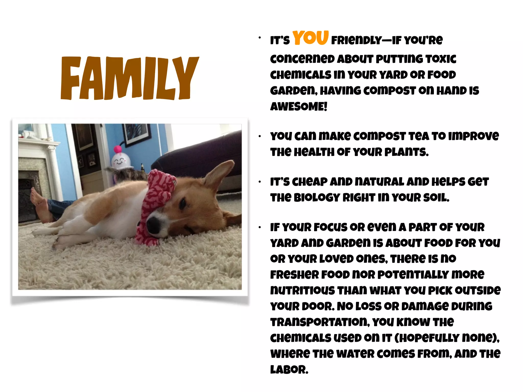 FAmIly 
• It’s YOU friendly—if you’re 
concerned about putting toxic 
chemicals in your yard or food 
garden, having compost on hand is 
AWESOME! 
• you can make compost tea to improve 
the health of your plants. 
• It’s cheap and natural and helps get 
the biology right in your soil. 
• If your focus or even a part of your 
yard and garden is about food for you 
or your loved ones, there is no 
fresher food nor potentially more 
nutritious than what you pick outside 
your door. No loss or damage during 
transportation, you know the 
chemicals used on it (hopefully none), 
Where the water comes from, and the 
labor. 
 