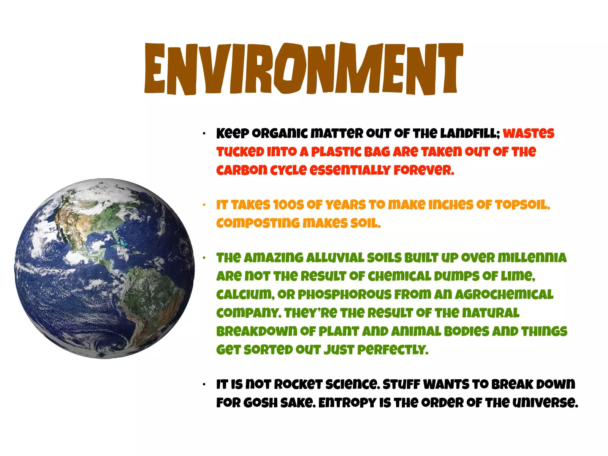 ENvIrOnMeNt 
• Keep organic matter out of the landfill; wastes 
tucked into a plastic bag are taken out of the 
carbon cycle essentially forever. 
• It takes 100s of years to make inches of topsoil. 
Composting makes soil. 
• The amazing alluvial soils built up over millennia 
are not the result of chemical dumps of lime, 
calcium, or phosphorous from an agrochemical 
company. They’re the result of the natural 
breakdown of plant and animal bodies and things 
get sorted out just perfectly. 
• It is not rocket science. Stuff WANTS to break down 
for gosh sake. Entropy is the order of the universe. 
 