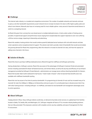 Contact Us
                                                                                                                           1-866-398-7638
                                                                                                                             214-442-0602
                                                                                                                             softlayer.com



     Challenge

The Internet radio industry is a crowded and competitive environment. The number of available networks and channels continues

to grow, as do their bandwidth requirements as each network tries to increase its streams’ bit rates to offer higher quality audio and

attract more listeners. Networks also have an increasing need for more reliable uptime—every second of downtime sends listeners to

switch to a competing channel.


As Planet Hits grew from running from one shared server to multiple dedicated servers, it tried a wide number of hosting service

providers. It experienced support and performance issues ranging from exceptionally slow support responses to even once suffering

a 20-hour service outage, impacting its listenership and advertising.


Planet Hits needed a hosting solution that would combine powerful dedicated server hardware with rock-solid network and data

center operations and an exceptional level of support. The solution also had to provide a level of bandwidth that would accommodate

the growing demand for Planet Hits’ programming, allow the network to increase its channels’ bit rates, and have the capacity for

adding more channels in the future.




     Solution & Results

Planet Hits chose to purchase midPhase dedicated servers offered through the midPhase and SoftLayer partnership.


Having already been a SoftLayer customer, Planet Hits was aware of the advantages of SoftLayer’s Customer Portal and automated

services including automated OS reload, full backend services, and remote reboot, as well as the security and efficiency of out-of-band

management provided by SoftLayer’s Private Network—administrators can manage servers without diverting bandwidth for listeners.

Planet Hits founder Adam Guthro believed he had found a “match made in heaven” when he learned those benefits were now

available with midPhase’s bandwidth pooling.


Planet Hits now has access to five times its previous bandwidth. It is programming six channels of music and has increased many of its

channels’ bit rates from 64kbps to 128kbps as its listenership continues to grow. It is currently planning to relocate servers that it has

with other hosting services—including SoftLayer—to midPhase, and extend its new bandwidth and management advantages across

its entire operations.




     About SoftLayer

Headquartered in Plano, Texas, SoftLayer delivers world-class, on-demand virtual data center services on a global basis from facilities

located in Dallas, TX; Seattle, WA; and Washington, D.C. SoftLayer integrates all facets of IT to innovate industry-leading solutions

that are fully automated. This empowers customers with complete control, security, scalability, and ease-of-management for their

IT environment.




© 2008 SoftLayer Technologies, Inc.   09SLT021   rev120109
 