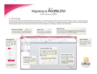 Migrating to Access 2010
                                                                                                    Microsoft®




                                                                                 from Access 2003

        In This Guide
        Microsoft Access 2010 looks very different from Access 2003, so we created this guide to help you minimize the learning curve. Read on to learn key parts of
        the new interface, discover free Access 2010 training, find features such as Print Preview or the Options dialog box, understand how to exchange database
        files with people who don’t yet have Access 2010, and find out what happened to the Database window and to switchboards.



                                                                                                                        Ribbon Groups
               Quick Access Toolbar                                       Ribbon Tabs
                                                                                                                        Each ribbon tab contains groups, and each group contains a set of
               Commands shown here are always visible. You                Click any tab on the ribbon to                related commands. Here, the Records group contains commands for
               can add your favorite commands to this toolbar.            display its buttons and commands.             creating new database records and for saving them.




Backstage View                                                                                                                                                              Hide the Ribbon
Click the File tab to enter                                                                                                                                                 Need more space on your
Backstage view, where                                                                                                                                                       screen? Click this icon or
you can open, save,                                                                                                                                                         press CTRL+F1 to hide or
print, and manage your                                                                                                                                                      show the ribbon.
databases.

                                                                                Contextual Ribbon Tabs
                                                                                Some tabs appear on the ribbon only when
                                                                                you need them. For example, if you open a
                                                                                table in Design view, you’ll see the Table
                                                                                Tools, which include two extra tabs—
                                                                                                                                 Switch Between Views
                                                                                Fields and Table.
                                                                                                                                 Click these buttons to switch
                                          Navigation Pane                                                                        between available views for
                                          Use this pane to organize                                                              the selected object.
                                          database objects, and to open
                                          or change the design of a                                                              Views can include Form View,
                                                                                                                                 Datasheet View, Layout View,
                                          database object.
                                                                                                                                 and Design View.
To exit Backstage view,
click any ribbon tab.
                                                                                                                                                                                 © 2010 by Microsoft Corporation.
                                                                                                                                                                                       All rights reserved.
 
