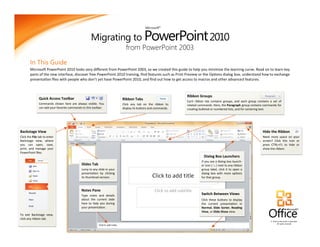 Migrating to PowerPoint 2010
                                                                                         Microsoft®




                                                                           from PowerPoint 2003

        In This Guide
        Microsoft PowerPoint 2010 looks very different from PowerPoint 2003, so we created this guide to help you minimize the learning curve. Read on to learn key
        parts of the new interface, discover free PowerPoint 2010 training, find features such as Print Preview or the Options dialog box, understand how to exchange
        presentation files with people who don’t yet have PowerPoint 2010, and find out how to get access to macros and other advanced features.



                                                                                                             Ribbon Groups
               Quick Access Toolbar                                      Ribbon Tabs
                                                                                                             Each ribbon tab contains groups, and each group contains a set of
               Commands shown here are always visible. You               Click any tab on the ribbon to      related commands. Here, the Paragraph group contains commands for
               can add your favorite commands to this toolbar.           display its buttons and commands.   creating bulleted or numbered lists, and for centering text.




Backstage View                                                                                                                                                   Hide the Ribbon
Click the File tab to enter                                                                                                                                      Need more space on your
Backstage view, where                                                                                                                                            screen? Click this icon or
you can open, save,                                                                                                                                              press CTRL+F1 to hide or
print, and manage your                                                                                                                                           show the ribbon.
PowerPoint files.
                                                                                                                        Dialog Box Launchers
                                                                                                                      If you see a dialog box launch-
                                             Slides Tab                                                               er icon ( ) next to any ribbon
                                             Jump to any slide in your                                                group label, click it to open a
                                             presentation by clicking                                                 dialog box with more options
                                             its thumbnail version.                                                   for that group.



                                             Notes Pane
                                             Type notes and details                                                   Switch Between Views
                                             about the current slide                                                  Click these buttons to display
                                             here to help you during                                                  the current presentation in
                                             your presentation.                                                       Normal, Slide Sorter, Reading
                                                                                                                      View, or Slide Show view.
To exit Backstage view,
click any ribbon tab.
                                                                                                                                                                      © 2010 by Microsoft Corporation.
                                                                                                                                                                            All rights reserved.
 