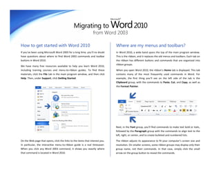 Migrating to Word 2010
                                                                              Microsoft®




                                                                from Word 2003

How to get started with Word 2010                                                  Where are my menus and toolbars?
If you’ve been using Microsoft Word 2003 for a long time, you’ll no doubt          In Word 2010, a wide band spans the top of the main program window.
have questions about where to find Word 2003 commands and toolbar                  This is the ribbon, and it replaces the old menus and toolbars. Each tab on
buttons in Word 2010.                                                              the ribbon has different buttons and commands that are organized into
                                                                                   ribbon groups.
We have many free resources available to help you learn Word 2010,
including training courses and menu-to-ribbon guides. To find these                When you open Word 2010, the ribbon’s Home tab is displayed. This tab
materials, click the File tab in the main program window, and then click           contains many of the most frequently used commands in Word. For
Help. Then, under Support, click Getting Started.                                  example, the first thing you’ll see on the left side of the tab is the
                                                                                   Clipboard group, with the commands to Paste, Cut, and Copy, as well as
                                                                                   the Format Painter.




                                                                                   Next, in the Font group, you’ll find commands to make text bold or italic,
                                                                                   followed by the Paragraph group with the commands to align text to the
                                                                                   left, right, or center, and to create bulleted and numbered lists.

On the Web page that opens, click the links to the items that interest you.        The ribbon adjusts its appearance to fit your computer’s screen size and
In particular, the interactive menu-to-ribbon guide is a real timesaver.           resolution. On smaller screens, some ribbon groups may display only their
When you click any Word 2003 command, it shows you exactly where                   group name, not their commands. In that case, simply click the small
that command is located in Word 2010.                                              arrow on the group button to reveal the commands.
 