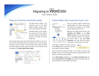 Migrating to Word 2010
                                                                           Microsoft®




                                                              from Word 2003

Keep your favorite commands nearby                                              Create ribbon tabs or groups of your own
                                     The Quick Access Toolbar in the                                          You can customize ribbon commands by
                                     upper-left corner of the Word                                            putting buttons into ribbon groups where
                                     program window provides short-                                           you want them to appear, or by creating
                                     cuts to commands you’ll use often.                                       custom ribbon tabs of your own.

                                     By adding buttons to this toolbar,                                       Right-click any ribbon group and then click
                                     you can keep all of your favorite                                        Customize the Ribbon. In the Word
                                     commands visible and available at                                        Options dialog box, you can add commands
                                     all times, even when you switch                                          to your own tabs or groups. For example,
                                     ribbon tabs.                                                             you could create a tab called Quick
                                                                                                              Documents, and then add your favorite
Click the drop-down arrow next to the Quick Access Toolbar to turn on or
                                                                                                              commands to a custom group on this tab.
off any of the commands listed on the shortcut menu. If the command
you want to add isn’t shown in the list, switch to the ribbon tab where         If you make a mistake, don’t panic. You can
the button appears and then right-click it there. On the shortcut menu          use the Reset button if you want to go back
that appears, click Add to Quick Access Toolbar.                                to the default (“factory”) settings.

                                                                                Not all older Word commands appear on the ribbon, but they’re still
                                                                                available. If you can’t live without some of these, simply add them to the
                                                                                ribbon or to the Quick Access Toolbar.

                                                                                In the Word Options dialog box, in the Choose commands from list,
                                                                                select Commands Not in the Ribbon. Next, find the command that you
                                                                                want and add it to a custom ribbon tab or group.
 