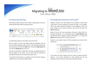 Migrating to Word 2010
                                                                              Microsoft®




                                                                from Word 2003

Introducing KeyTips                                                                Do keyboard shortcuts still work?
Word 2010 provides shortcuts for the ribbon, called KeyTips, so you can            Keyboard shortcuts from Word 2003 are still available in Word 2010.
quickly perform tasks without using your mouse.                                    If you know a shortcut sequence, go ahead and type it. For example,
                                                                                   CTRL+C still copies selected information to the Clipboard, CTRL+S still
                                                                                   saves changes to the current document, and ALT+F8 still opens the
                                                                                   Macros dialog box.

                                                                                   Many of the old ALT menu accelerators still work in Word 2010. For
                                                                                   example, pressing ALT, T, O in succession opens the Word Options dialog
                                                                                   box (formerly Tools | Options). Similarly, pressing ALT, I, P, C opens the
                                                                                   Clip Art pane (formerly Insert | Picture), and so on.

                                                                                   However, as you begin to type an ALT key sequence, you may see a box
To make KeyTips appear on the ribbon, press the ALT key.
                                                                                   like this one:
Next, to switch to a tab on the ribbon using your keyboard, press the
key of the letter displayed under that tab. In the example shown above,
you would press N to open the Insert tab, P to open the Page Layout tab,
S to open the References tab, and so on.

Once you’ve switched to a ribbon tab in this way, all available KeyTips for
that tab appear on the screen. You can then finish the sequence by
pressing the final key for the command you want to use.
                                                                                   If you know the entire sequence that you want, go ahead and finish
To go back one level while in a sequence, press the ESC key. Doing so              typing it. If you don’t remember (or never learned) any ALT key
multiple times in a row cancels KeyTips mode.                                      sequences, press the ESC key to cancel and use KeyTips instead.
 