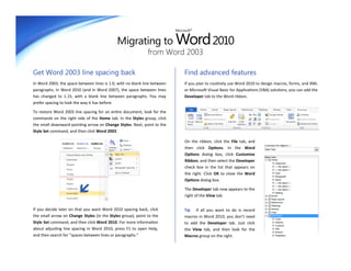 Migrating to Word 2010
                                                                           Microsoft®




                                                              from Word 2003

Get Word 2003 line spacing back                                                 Find advanced features
In Word 2003, the space between lines is 1.0, with no blank line between        If you plan to routinely use Word 2010 to design macros, forms, and XML
paragraphs. In Word 2010 (and in Word 2007), the space between lines            or Microsoft Visual Basic for Applications (VBA) solutions, you can add the
has changed to 1.15, with a blank line between paragraphs. You may              Developer tab to the Word ribbon.
prefer spacing to look the way it has before.

To restore Word 2003 line spacing for an entire document, look for the
commands on the right side of the Home tab. In the Styles group, click
the small downward-pointing arrow on Change Styles. Next, point to the
Style Set command, and then click Word 2003.

                                                                                On the ribbon, click the File tab, and
                                                                                then click Options. In the Word
                                                                                Options dialog box, click Customize
                                                                                Ribbon, and then select the Developer
                                                                                check box in the list that appears on
                                                                                the right. Click OK to close the Word
                                                                                Options dialog box.

                                                                                The Developer tab now appears to the
                                                                                right of the View tab.


If you decide later on that you want Word 2010 spacing back, click              Tip If all you want to do is record
the small arrow on Change Styles (in the Styles group), point to the            macros in Word 2010, you don’t need
Style Set command, and then click Word 2010. For more information               to add the Developer tab. Just click
about adjusting line spacing in Word 2010, press F1 to open Help,               the View tab, and then look for the
and then search for “spaces between lines or paragraphs.”                       Macros group on the right.
 