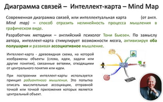 Диаграмма связей – Интеллект-карта – Mind Map
Современная диаграмма связей, или интеллектуальная карта       (от англ.
Mind map) – способ отразить нелинейность процесса мышления в
графическом виде.
Разработчик методики – английский психолог Тони Бьюзен. По замыслу
автора, интеллект-карта стимулирует возможности мозга, активизируя оба
полушария и развивая ассоциативное мышление.
Интеллект-карта - древовидная схема, на которой
изображены объекты (слова, идеи, задачи или
другие понятия), связанные ветвями, отходящими
от центрального понятия или идеи.
При построении интеллект-карты используется
принцип радиантного мышления. Это попытка
описать мыслительные ассоциации, отправной
точкой или точкой приложения которых является
центральный объект.
 