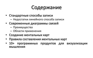 Содержание
• Стандартные способы записи
  – Недостатки линейного способа записи
• Современные диаграммы связей
  – Преимущества
  – Области применения
• Создание ментальных карт
• Правила составления ментальных карт
• 10+ программных продуктов для визуализации
  мышления
 