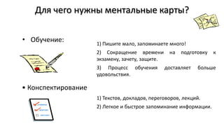 Для чего нужны ментальные карты?

• Обучение:          1) Пишите мало, запоминаете много!
                     2) Сокращение времени        на   подготовку   к
                     экзамену, зачету, защите.
                     3) Процесс обучения         доставляет   больше
                     удовольствия.

• Конспектирование
                     1) Текстов, докладов, переговоров, лекций.
                     2) Легкое и быстрое запоминание информации.
 
