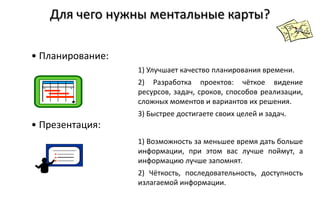 Для чего нужны ментальные карты?

• Планирование:
                  1) Улучшает качество планирования времени.
                  2) Разработка проектов: чёткое видение
                  ресурсов, задач, сроков, способов реализации,
                  сложных моментов и вариантов их решения.
                  3) Быстрее достигаете своих целей и задач.
• Презентация:
                  1) Возможность за меньшее время дать больше
                  информации, при этом вас лучше поймут, а
                  информацию лучше запомнят.
                  2) Чёткость, последовательность, доступность
                  излагаемой информации.
 