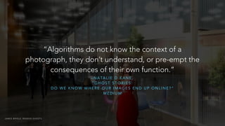 “Algorithms do not know the context of a 
photograph, they don’t understand, or pre-empt the 
consequences of their own function.” 
–NATALIE D KANE, 
“GHOST STORIES: 
DO WE KNOW WHERE OUR IMAGES END UP ONLINE?” 
MEDIUM 
JAMES BRIDLE: RENDER GHOSTS 
 