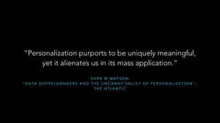“Personalization purports to be uniquely meaningful, 
yet it alienates us in its mass application.” 
SARA M WATSON 
“DATA DOPPELGÄNGERS AND THE UNCANNY VALLEY OF PERSONALIZATION”- 
THE ATLANTIC 
 