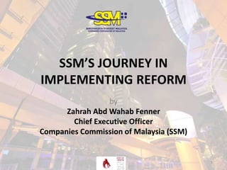 SSM’S JOURNEY IN
IMPLEMENTING REFORM
by
Zahrah Abd Wahab Fenner
Chief Executive Officer
Companies Commission of Malaysia (SSM)
1
 