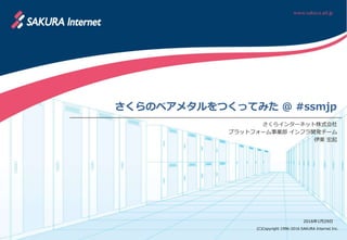 (C)Copyright 1996-2016 SAKURA Internet Inc.
さくらのベアメタルをつくってみた @ #ssmjp
さくらインターネット株式会社
プラットフォーム事業部 インフラ開発チーム
伊東 宏起
2016年1月29日
 