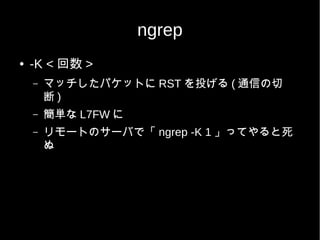 ngrep
●   -K < 回数 >
    –   マッチしたパケットに RST を投げる ( 通信の切
        断)
    –   簡単な L7FW に
    –   リモートのサーバで「 ngrep -K 1 」ってやると死
        ぬ
 