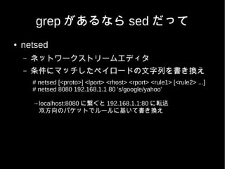 grep があるなら sed だって
●   netsed
    –   ネットワークストリームエディタ
    –   条件にマッチしたペイロードの文字列を書き換え
        # netsed [<proto>] <lport> <rhost> <rport> <rule1> [<rule2> ...]
        # netsed 8080 192.168.1.1 80 's/google/yahoo'

        →localhost:8080 に繋ぐと 192.168.1.1:80 に転送
        　双方向のパケットでルールに基いて書き換え
 