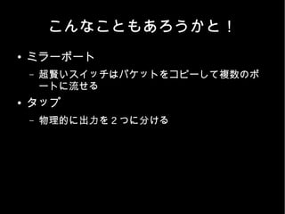こんなこともあろうかと！
●   ミラーポート
    –   超賢いスイッチはパケットをコピーして複数のポ
        ートに流せる
●   タップ
    –   物理的に出力を 2 つに分ける
 