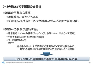 Copyright（C） NRI SecureTechnologies, Ltd. All rights reserved. 12
DNSの不都合な事実
攻撃ポイントがたくさんある
プロトコルとしてスプーフィング(偽装/改ざん)への耐性が高くない
DNSへの攻撃が成功すると
悪意あるサイトへの誘導(フィッシング、攻撃コード、マルウェア配布)
中間者攻撃(Man In the Middle Attack)
サービス妨害(DoS)
etc・・・
あらゆるサービスが依存する重要なインフラにも関わらず、
DNSの応答が正しさを確認する方法がないことが問題
DNSの脆さと相手認証の必要性
DNSにおいて通信相手と通信の中身の認証が必要
 