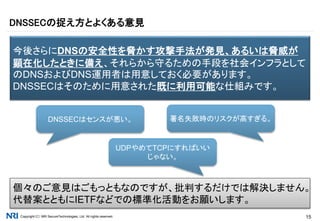 Copyright（C） NRI SecureTechnologies, Ltd. All rights reserved. 15
DNSSECの捉え方とよくある意見
今後さらにDNSの安全性を脅かす攻撃手法が発見、あるいは脅威が
顕在化したときに備え、それらから守るための手段を社会インフラとして
のDNSおよびDNS運用者は用意しておく必要があります。
DNSSECはそのために用意された既に利用可能な仕組みです。
DNSSECはセンスが悪い。 署名失敗時のリスクが高すぎる。
UDPやめてTCPにすればいい
じゃない。
個々のご意見はごもっともなのですが、批判するだけでは解決しません。
代替案とともにIETFなどでの標準化活動をお願いします。
 