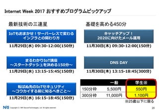 Copyright（C） NRI SecureTechnologies, Ltd. All rights reserved. 20
Internet Week 2017 おすすめプログラムピックアップ
まるわかりIoT講座
～スタートダッシュを決める150分～
IoTもおまかせ！サーバーレスで変わる
インフラとの関わり方
11月29日(水) 09:30-12:00(150分)
転ばぬ先のIoTセキュリティ
～コウカイする前に知るべきこと～
11月29日(水) 13:15-15:45(150分)
11月29日(水) 16:15-18:45(150分)
DNS DAY
キャッチアップ！
2020に向けたメール運用
11月30日(木) 09:30-12:00(150分)
11月30日(木) 13:15-18:45(300分)
最新技術の三連星 基礎を高める450分
一般 学生※
150分枠 5,500円 550円
300分枠 11,000円 1,100円
※25歳以下に限る
 