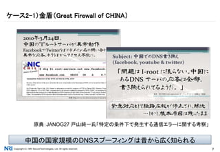 Copyright（C） NRI SecureTechnologies, Ltd. All rights reserved. 7
ケース2-1）金盾（Great Firewall of CHINA）
原典：JANOG27 戸山純一氏「特定の条件下で発生する通信エラーに関する考察」
中国の国家規模のDNSスプーフィングは昔から広く知られる
 