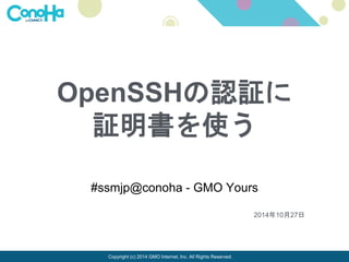 OpenSSHの認証に 
証明書を使う 
#ssmjp@conoha - GMO Yours 
Copyright (c) 2014 GMO Internet, Inc. All Rights Reserved. 
2014年10月27日 
 