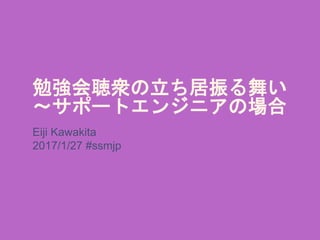勉強会聴衆の立ち居振る舞い
～サポートエンジニアの場合
Eiji Kawakita
2017/1/27 #ssmjp
 