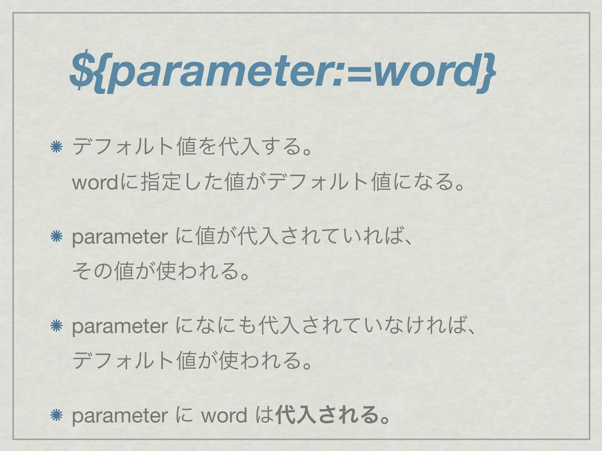 ${parameter:=word}
デフォルト値を代入する。
wordに指定した値がデフォルト値になる。
parameter に値が代入されていれば、
その値が使われる。
parameter になにも代入されていなければ、
デフォルト値が使われる。
parameter に word は代入される。
 