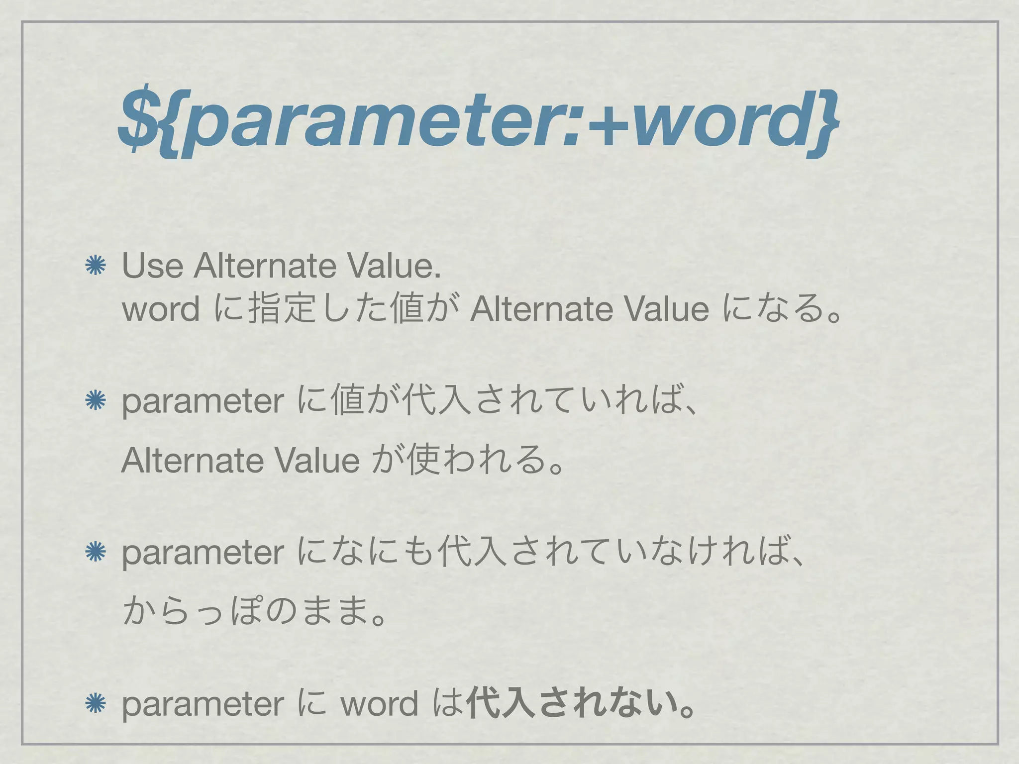 ${parameter:+word}
Use Alternate Value.
word に指定した値が Alternate Value になる。
parameter に値が代入されていれば、
Alternate Value が使われる。
parameter になにも代入されていなければ、
からっぽのまま。
parameter に word は代入されない。
 