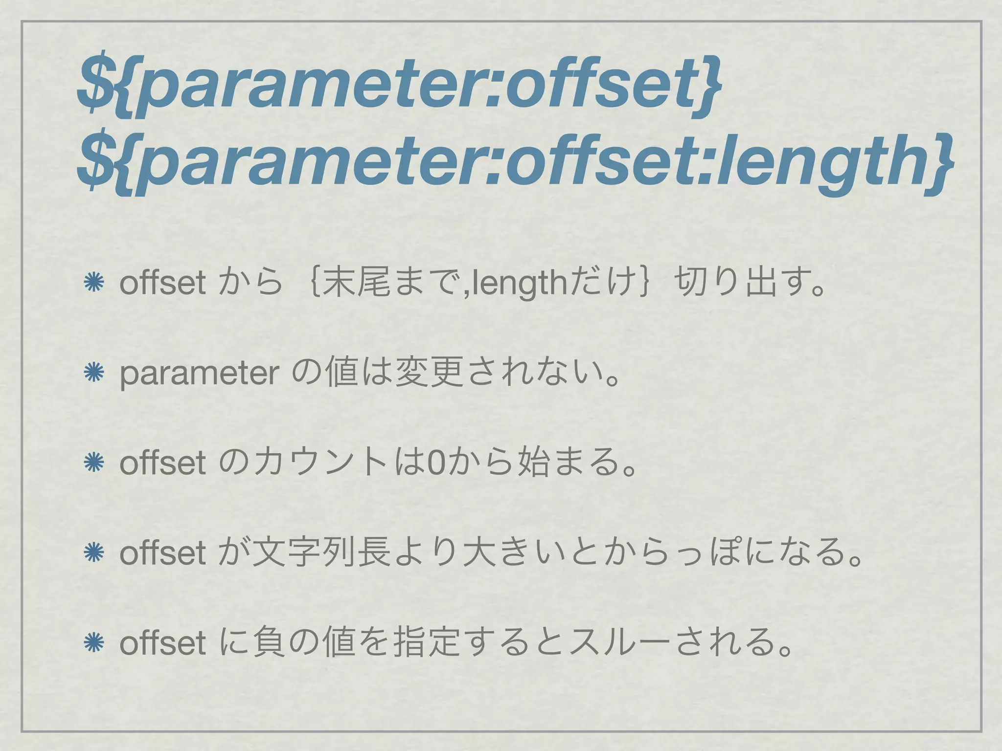 ${parameter:offset}
${parameter:offset:length}
offset から｛末尾まで,lengthだけ｝切り出す。
parameter の値は変更されない。
offset のカウントは0から始まる。
offset が文字列長より大きいとからっぽになる。
offset に負の値を指定するとスルーされる。
 
