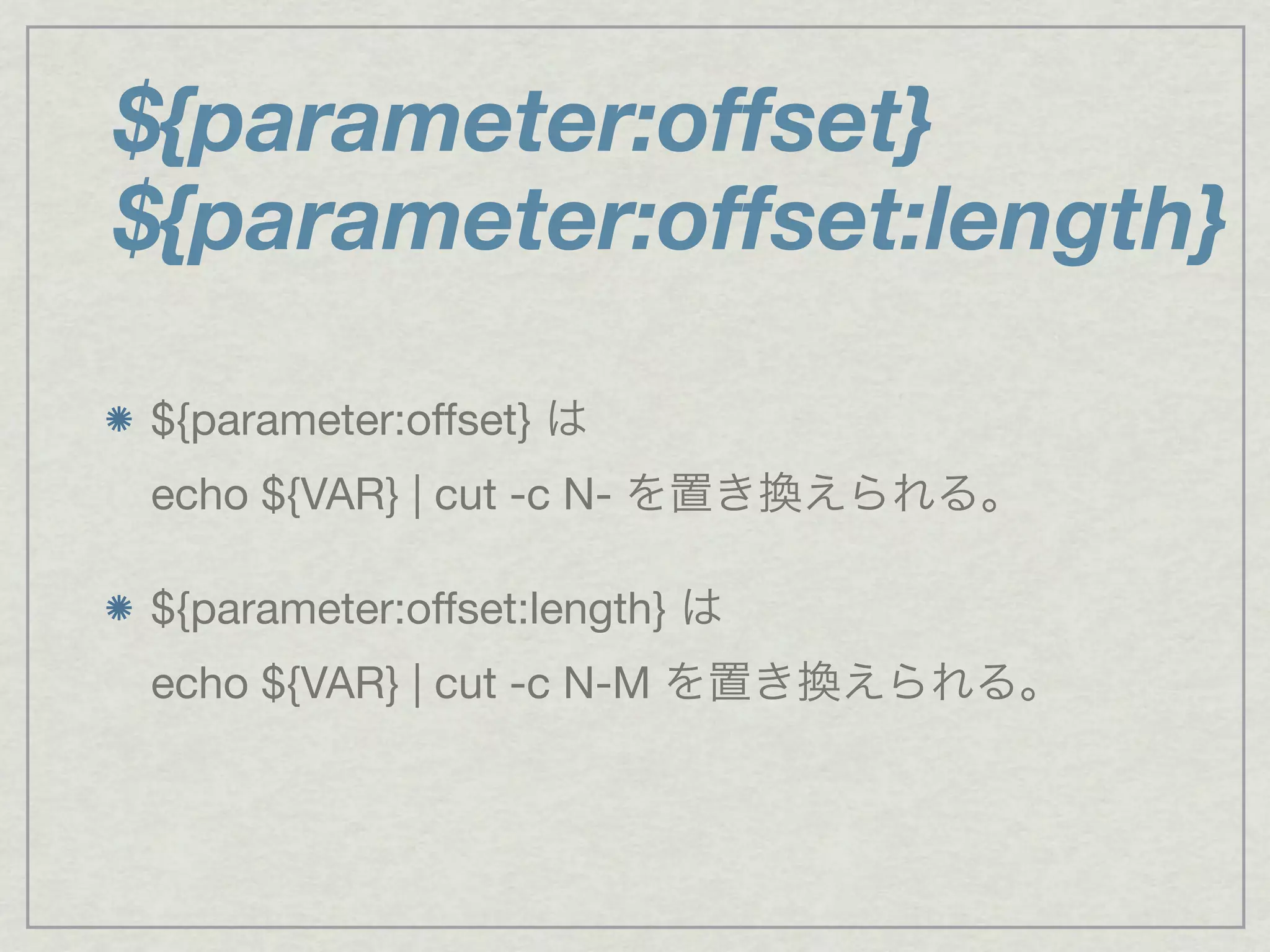 ${parameter:offset} は
echo ${VAR} | cut -c N- を置き換えられる。
${parameter:offset:length} は
echo ${VAR} | cut -c N-M を置き換えられる。
${parameter:offset}
${parameter:offset:length}
 