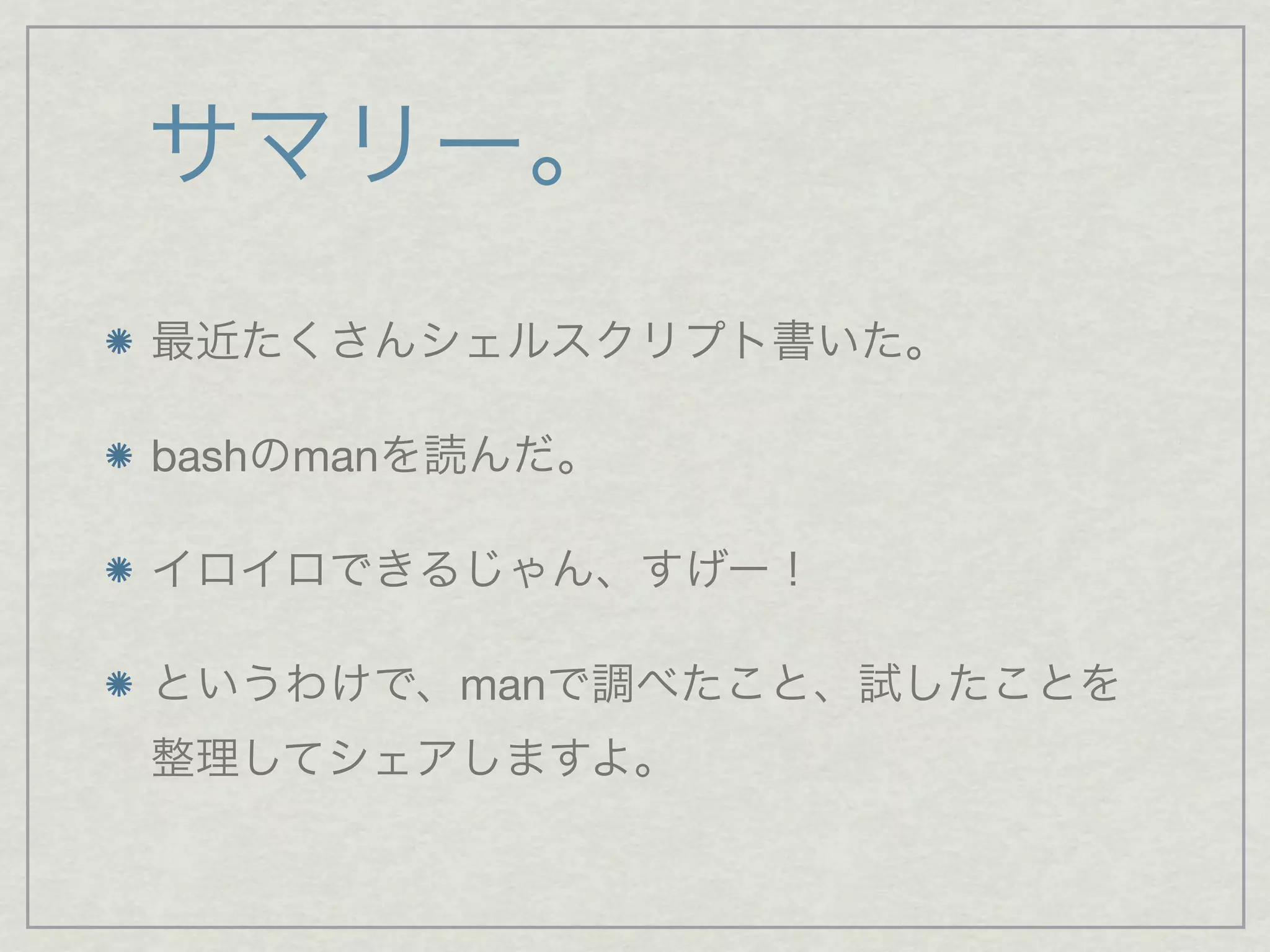サマリー。
最近たくさんシェルスクリプト書いた。
bashのmanを読んだ。
イロイロできるじゃん、すげー！
というわけで、manで調べたこと、試したことを
整理してシェアしますよ。
 