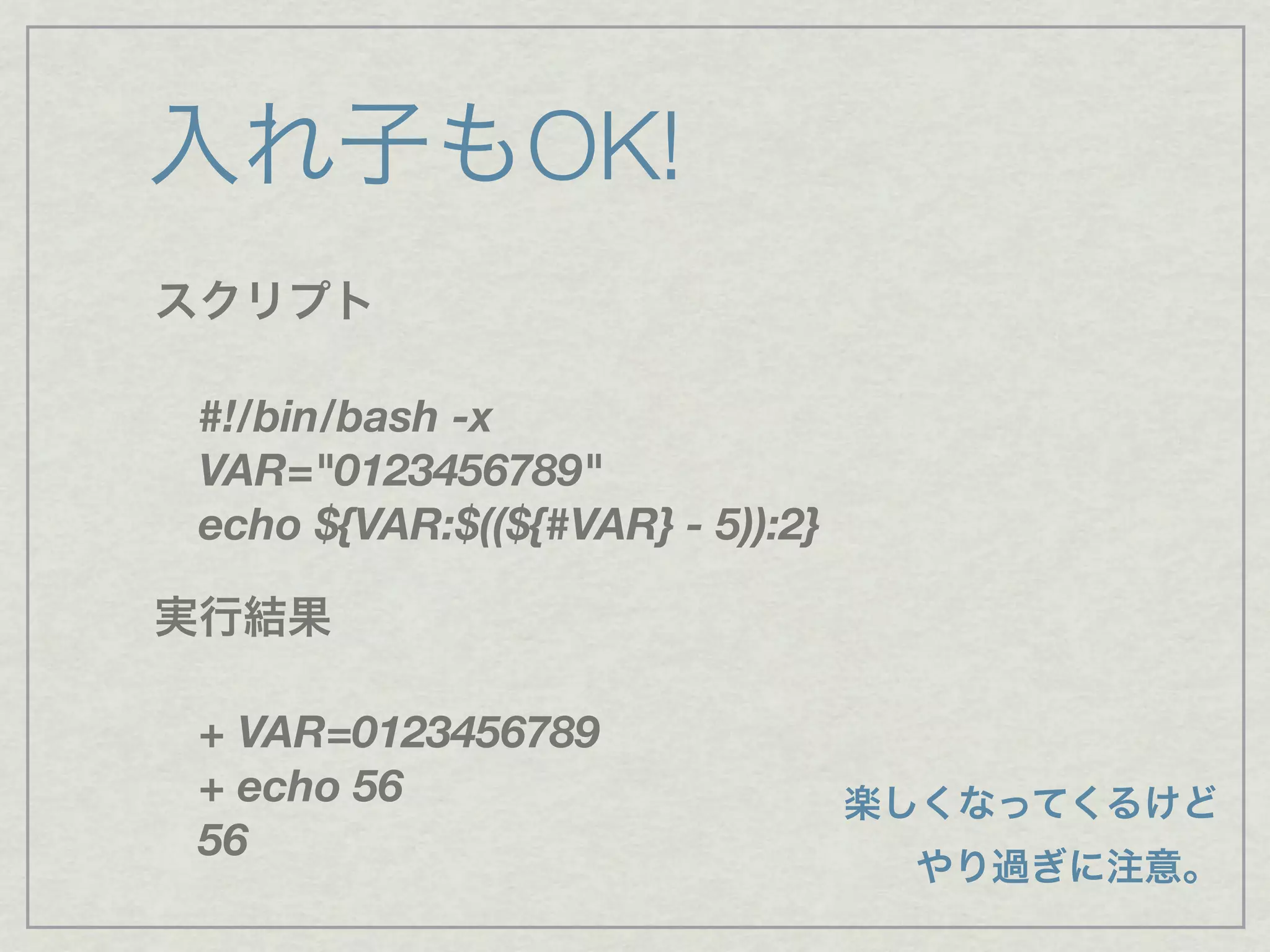 スクリプト
#!/bin/bash -x
VAR="0123456789"
echo ${VAR:$((${#VAR} - 5)):2}
実行結果
+ VAR=0123456789
+ echo 56
56
入れ子もOK!
楽しくなってくるけど
やり過ぎに注意。
 