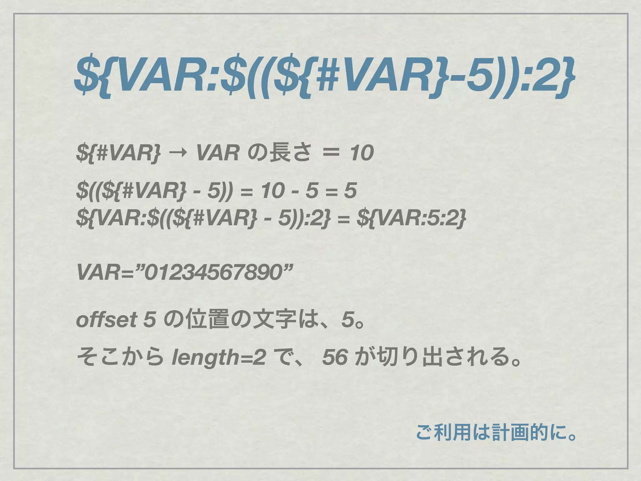 ${VAR:$((${#VAR}-5)):2}
${#VAR} → VAR の長さ ＝ 10
$((${#VAR} - 5)) = 10 - 5 = 5
${VAR:$((${#VAR} - 5)):2} = ${VAR:5:2}
VAR=”01234567890”
offset 5 の位置の文字は、5。
そこから length=2 で、 56 が切り出される。
ご利用は計画的に。
 
