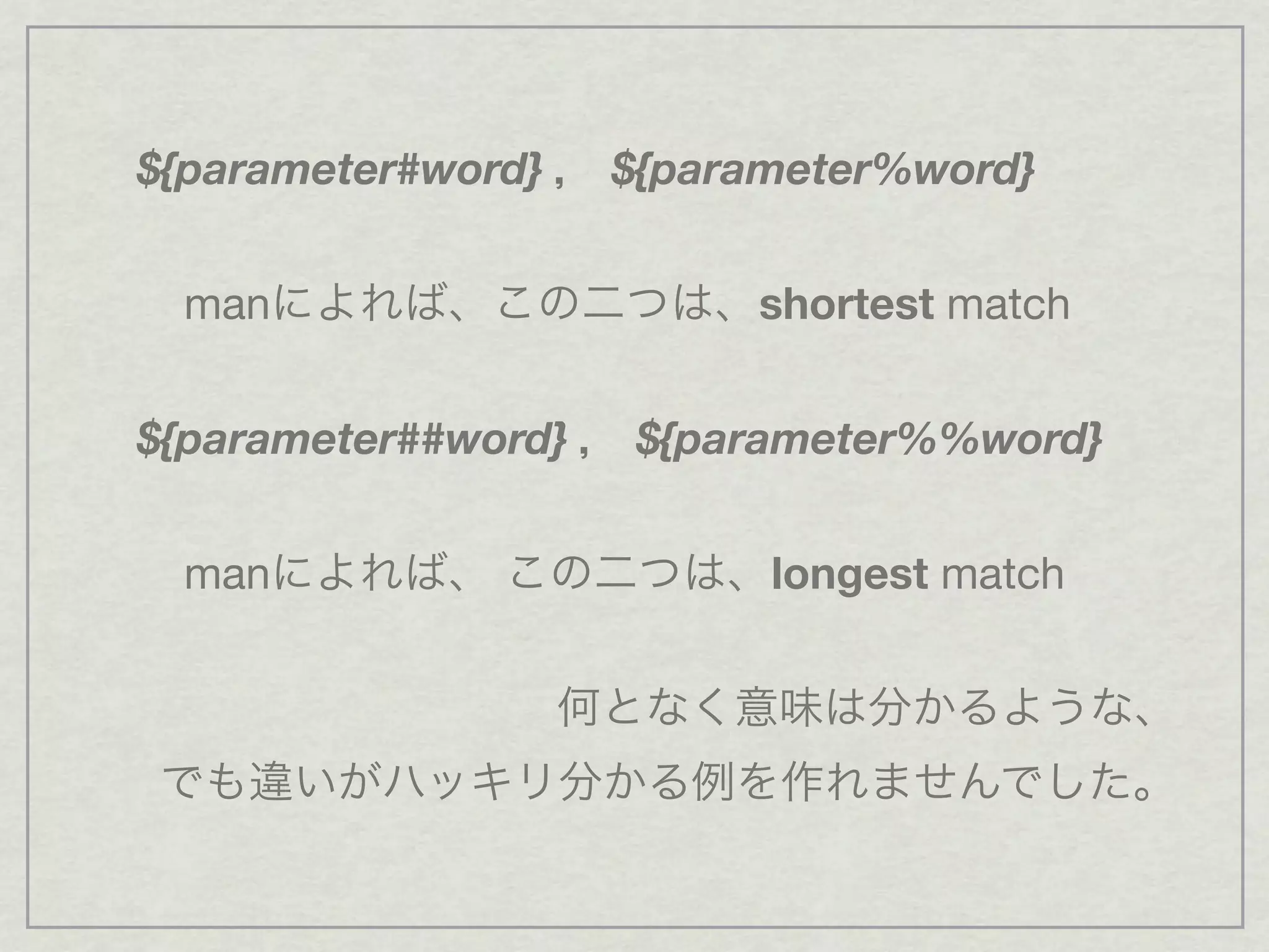 ${parameter#word} ， ${parameter%word}
manによれば、この二つは、shortest match
${parameter##word} ， ${parameter%%word}
manによれば、 この二つは、longest match
何となく意味は分かるような、
でも違いがハッキリ分かる例を作れませんでした。
 